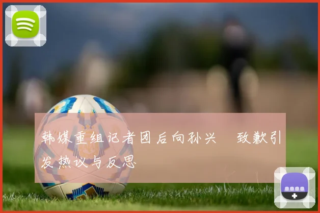 韩媒重组记者团后向孙兴慜致歉引发热议与反思