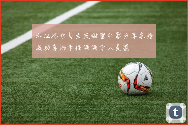 加拉格尔与女友甜蜜合影分享求婚成功喜讯幸福满满令人羡慕