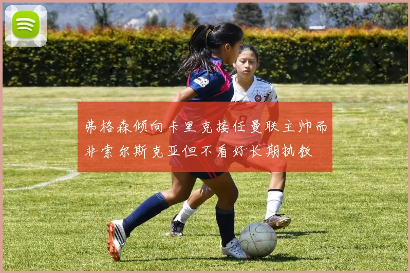 弗格森倾向卡里克接任曼联主帅而非索尔斯克亚但不看好长期执教