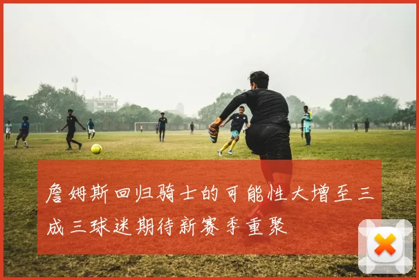 詹姆斯回归骑士的可能性大增至三成三球迷期待新赛季重聚