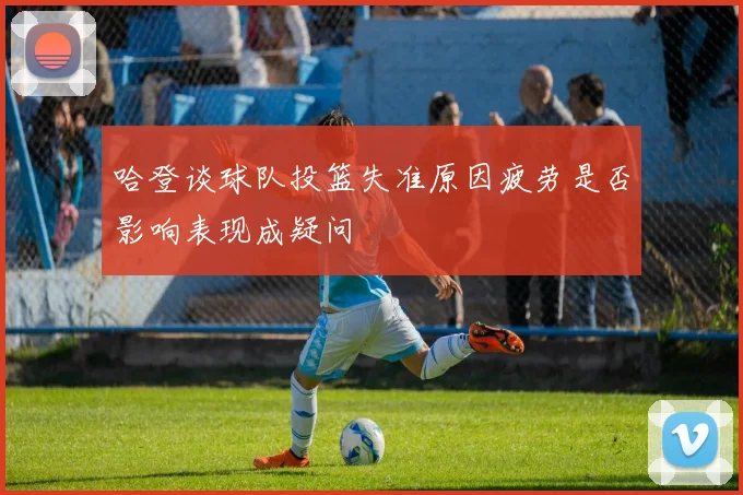 哈登谈球队投篮失准原因疲劳是否影响表现成疑问