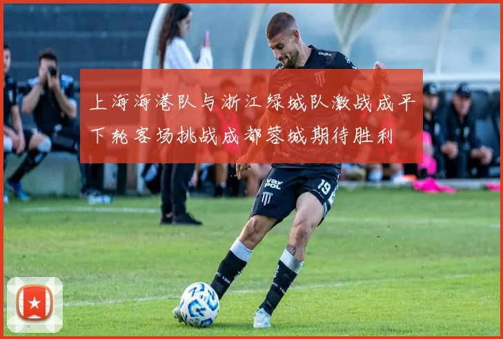 上海海港队与浙江绿城队激战成平下轮客场挑战成都蓉城期待胜利