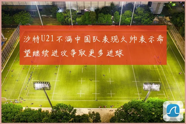 沙特U21不满中国队表现久帅表示希望继续进攻争取更多进球