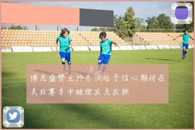 博尼盛赞主帅齐沃给予信心期待在美好赛季中继续发光发热