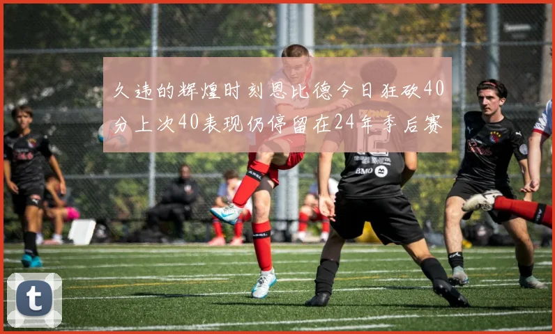 久违的辉煌时刻恩比德今日狂砍40分上次40表现仍停留在24年季后赛