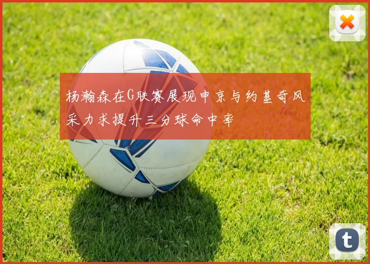 杨瀚森在G联赛展现申京与约基奇风采力求提升三分球命中率