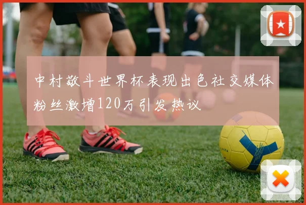 中村敬斗世界杯表现出色社交媒体粉丝激增120万引发热议