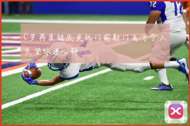 C罗再度错失良机门前射门高飞令人失望球迷心碎