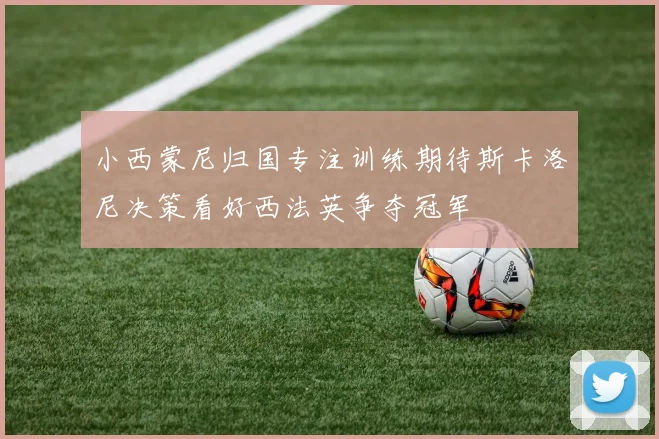 小西蒙尼归国专注训练期待斯卡洛尼决策看好西法英争夺冠军