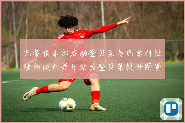 巴黎俱乐部启动登贝莱与巴尔科拉续约谈判并计划为登贝莱提升薪资待遇