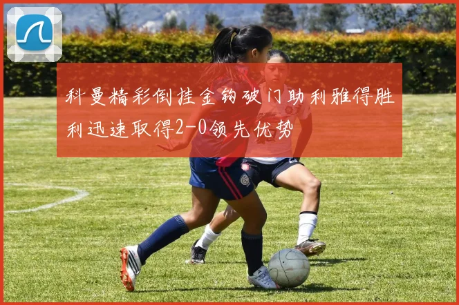 科曼精彩倒挂金钩破门助利雅得胜利迅速取得2-0领先优势