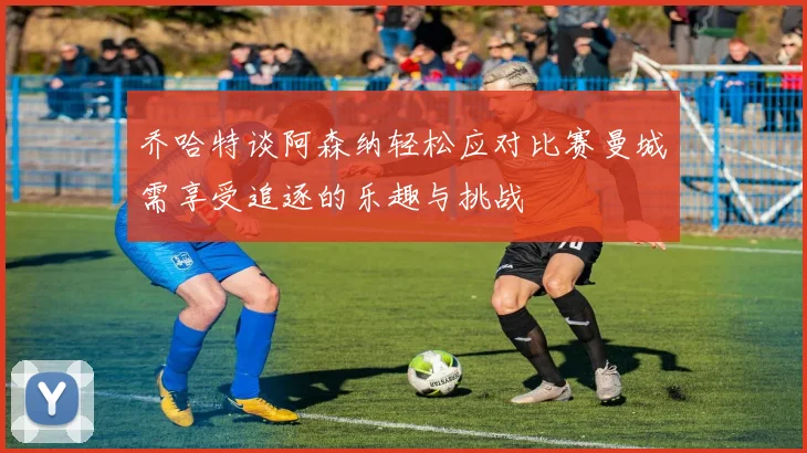 乔哈特谈阿森纳轻松应对比赛曼城需享受追逐的乐趣与挑战