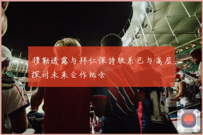 穆勒透露与拜仁保持联系已与高层探讨未来合作机会