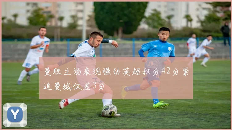 曼联主场表现强劲英超积分42分紧追曼城仅差3分