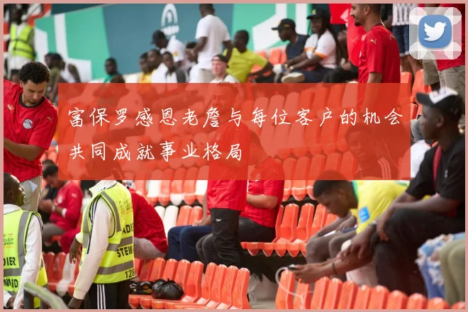 富保罗感恩老詹与每位客户的机会共同成就事业格局