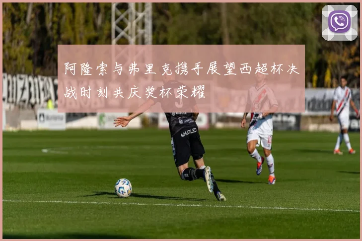 阿隆索与弗里克携手展望西超杯决战时刻共庆奖杯荣耀