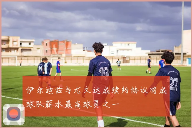 伊尔迪兹与尤文达成续约协议将成球队薪水最高球员之一
