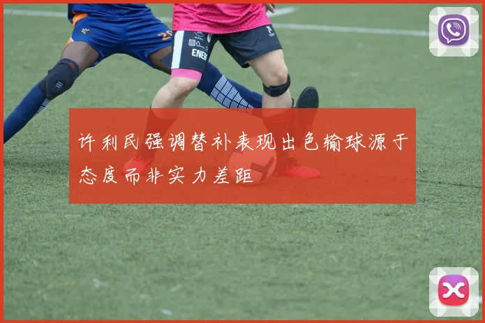 许利民强调替补表现出色输球源于态度而非实力差距