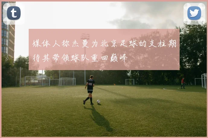 媒体人称杰曼为北京足球的支柱期待其带领球队重回巅峰