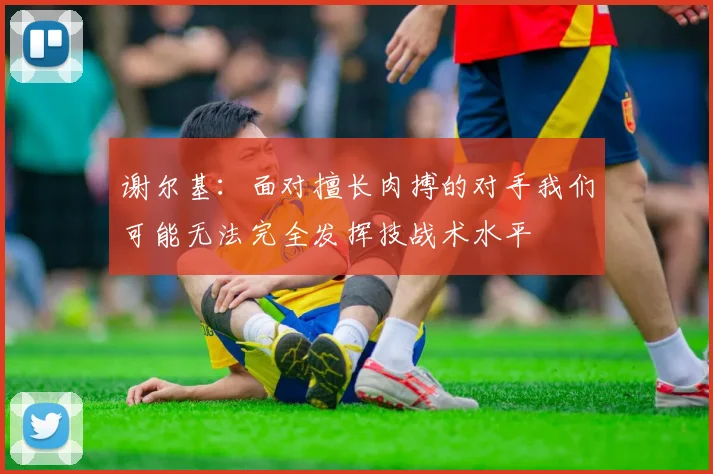 谢尔基：面对擅长肉搏的对手我们可能无法完全发挥技战术水平