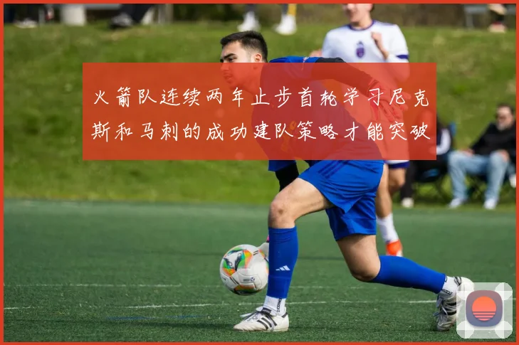 火箭队连续两年止步首轮学习尼克斯和马刺的成功建队策略才能突破瓶颈