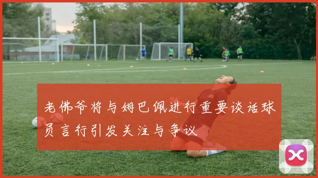 老佛爷将与姆巴佩进行重要谈话球员言行引发关注与争议
