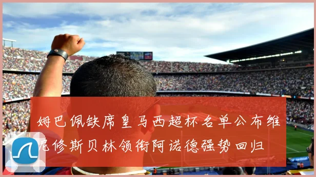 姆巴佩缺席皇马西超杯名单公布维尼修斯贝林领衔阿诺德强势回归
