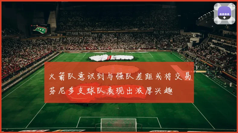 火箭队意识到与强队差距或将交易芬尼多支球队表现出浓厚兴趣
