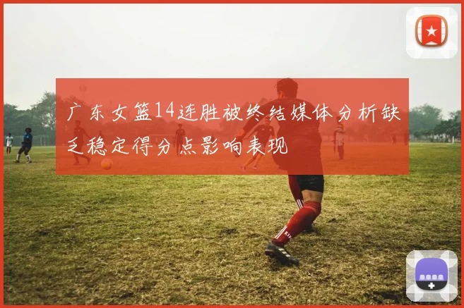 广东女篮14连胜被终结媒体分析缺乏稳定得分点影响表现