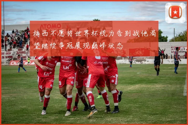 梅西不愿将世界杯视为告别战他渴望继续争冠展现巅峰状态