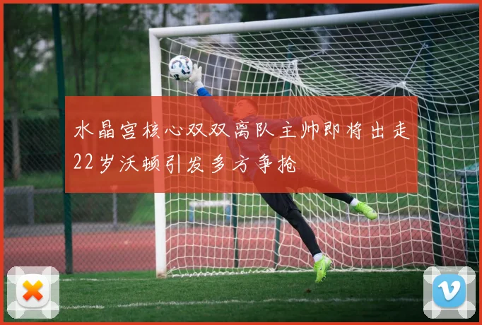 水晶宫核心双双离队主帅即将出走22岁沃顿引发多方争抢