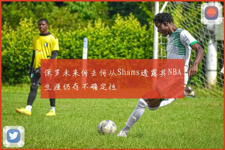 保罗未来何去何从Shams透露其NBA生涯仍存不确定性