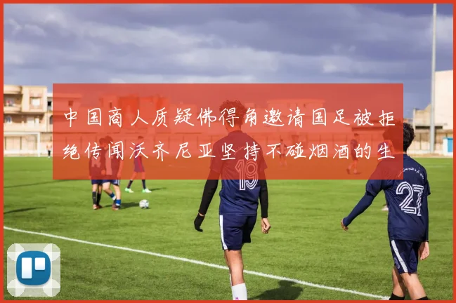 中国商人质疑佛得角邀请国足被拒绝传闻沃齐尼亚坚持不碰烟酒的生活方式