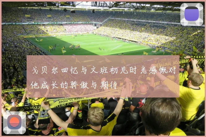 戈贝尔回忆与文班初见时光感慨对他成长的骄傲与期待