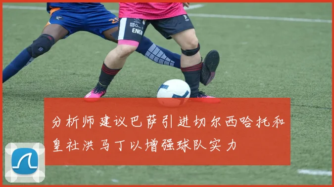 分析师建议巴萨引进切尔西哈托和皇社洪马丁以增强球队实力
