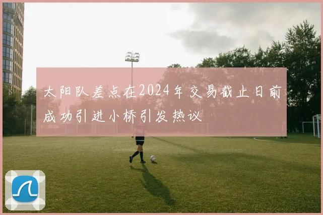 太阳队差点在2024年交易截止日前成功引进小桥引发热议